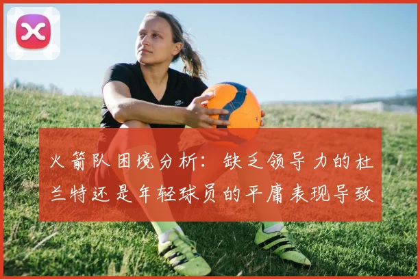火箭队困境分析：缺乏领导力的杜兰特还是年轻球员的平庸表现导致的问题