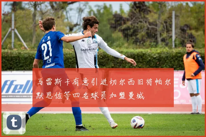 马雷斯卡有意引进切尔西旧将帕尔默恩佐等四名球员加盟曼城