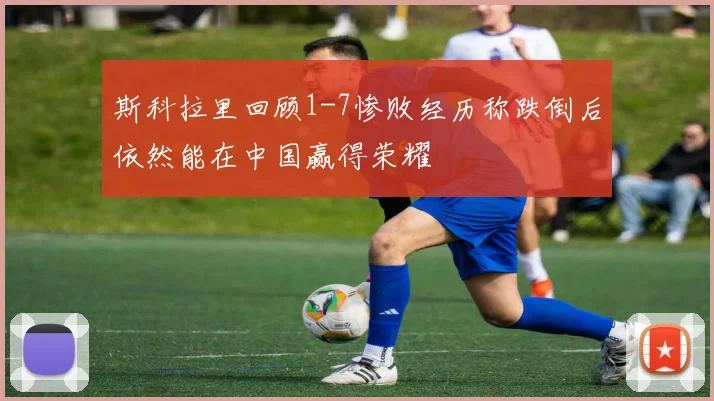 斯科拉里回顾1-7惨败经历称跌倒后依然能在中国赢得荣耀