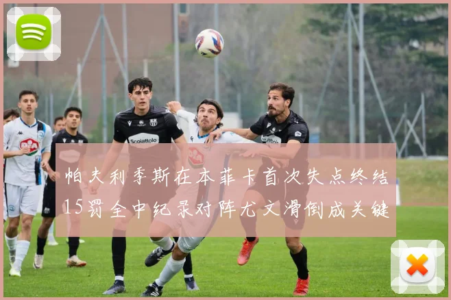 帕夫利季斯在本菲卡首次失点终结15罚全中纪录对阵尤文滑倒成关键时刻