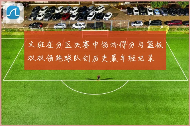 文班在分区决赛中场均得分与篮板双双领跑球队创历史最年轻记录