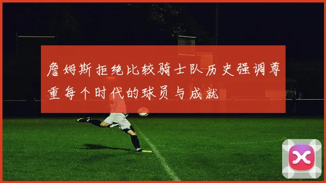 詹姆斯拒绝比较骑士队历史强调尊重每个时代的球员与成就