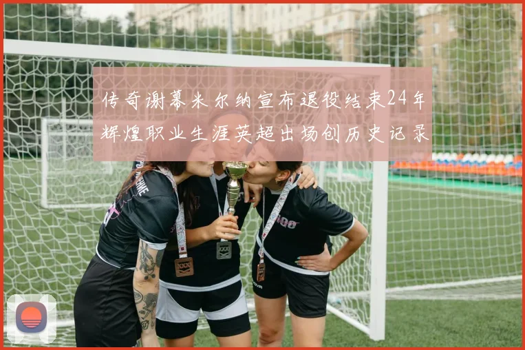 传奇谢幕米尔纳宣布退役结束24年辉煌职业生涯英超出场创历史记录