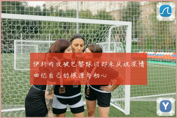 伊科内攻破巴黎球门却未庆祝深情回忆自己的根源与初心