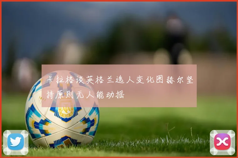 卡拉格谈英格兰选人变化图赫尔坚持原则无人能动摇
