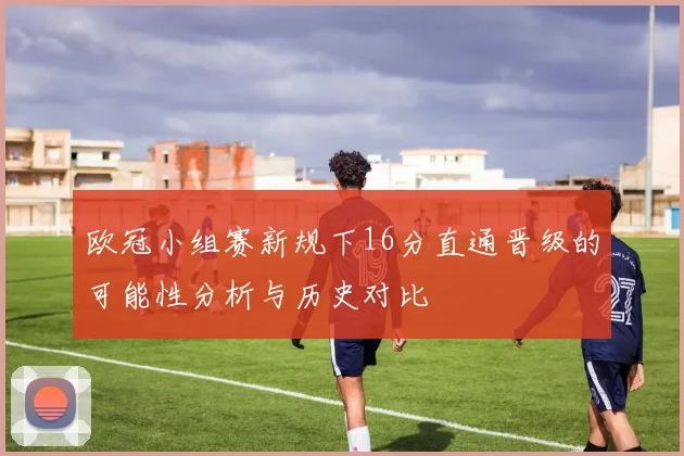 欧冠小组赛新规下16分直通晋级的可能性分析与历史对比